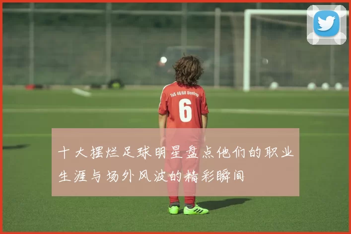 十大摆烂足球明星盘点他们的职业生涯与场外风波的精彩瞬间