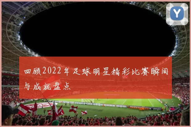 回顾2022年足球明星精彩比赛瞬间与成就盘点