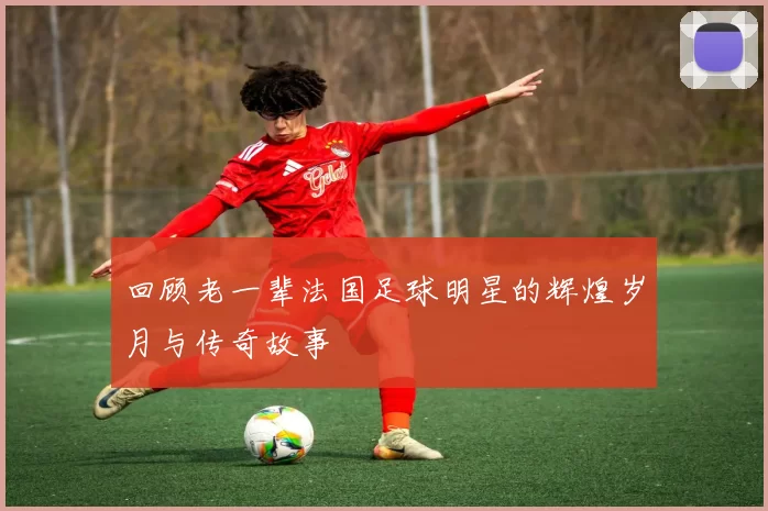 回顾老一辈法国足球明星的辉煌岁月与传奇故事