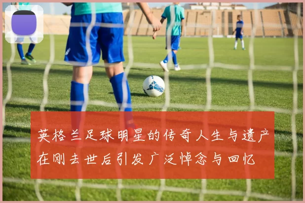 英格兰足球明星的传奇人生与遗产在刚去世后引发广泛悼念与回忆