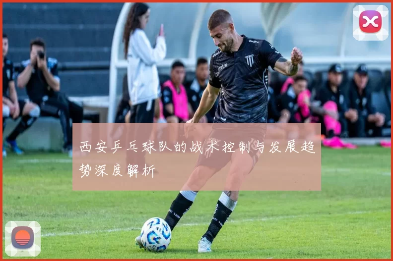 西安乒乓球队的战术控制与发展趋势深度解析