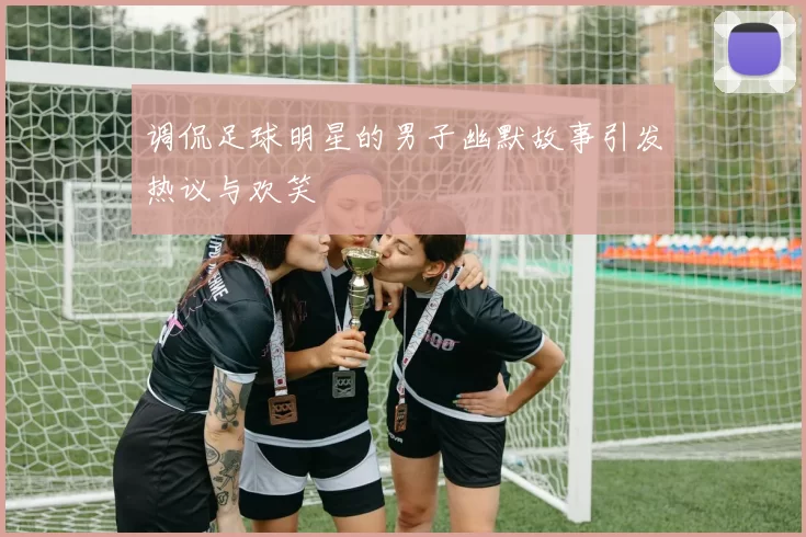 调侃足球明星的男子幽默故事引发热议与欢笑