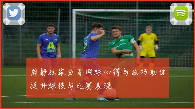 周静独家分享网球心得与技巧助你提升球技与比赛表现