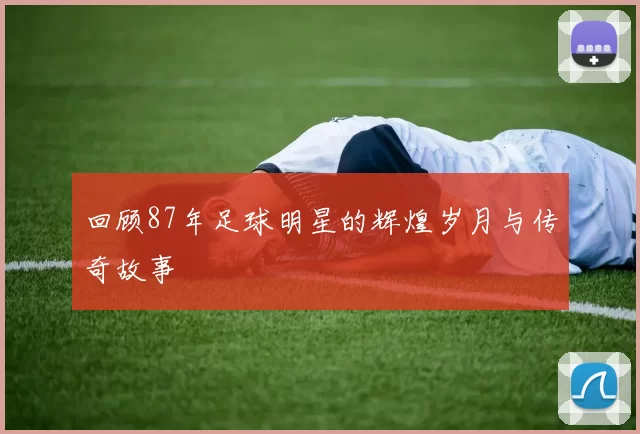 回顾87年足球明星的辉煌岁月与传奇故事