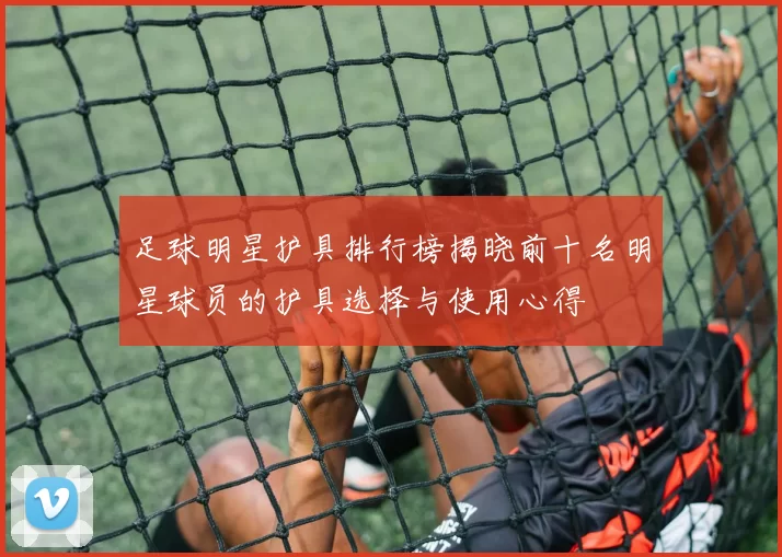 足球明星护具排行榜揭晓前十名明星球员的护具选择与使用心得