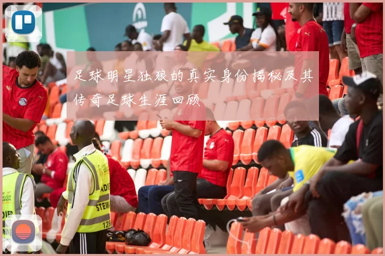 足球明星独狼的真实身份揭秘及其传奇足球生涯回顾