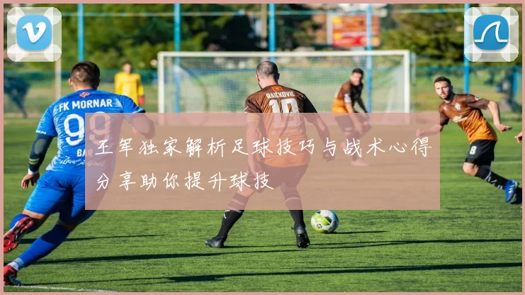 王军独家解析足球技巧与战术心得分享助你提升球技