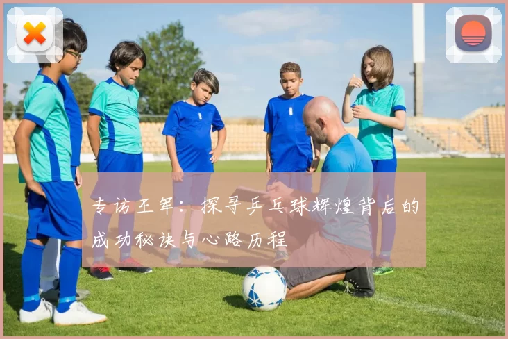 专访王军：探寻乒乓球辉煌背后的成功秘诀与心路历程