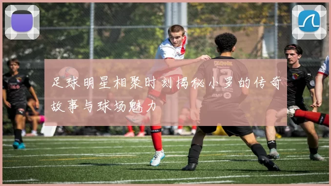 足球明星相聚时刻揭秘小罗的传奇故事与球场魅力