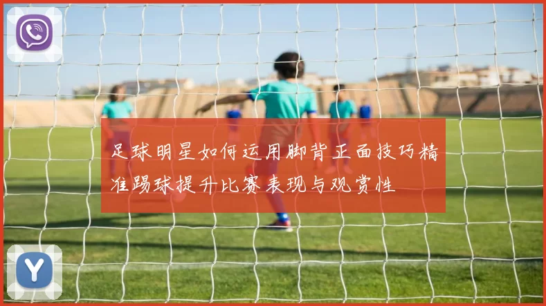 足球明星如何运用脚背正面技巧精准踢球提升比赛表现与观赏性