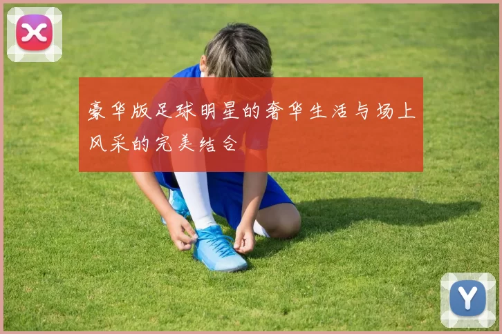 豪华版足球明星的奢华生活与场上风采的完美结合