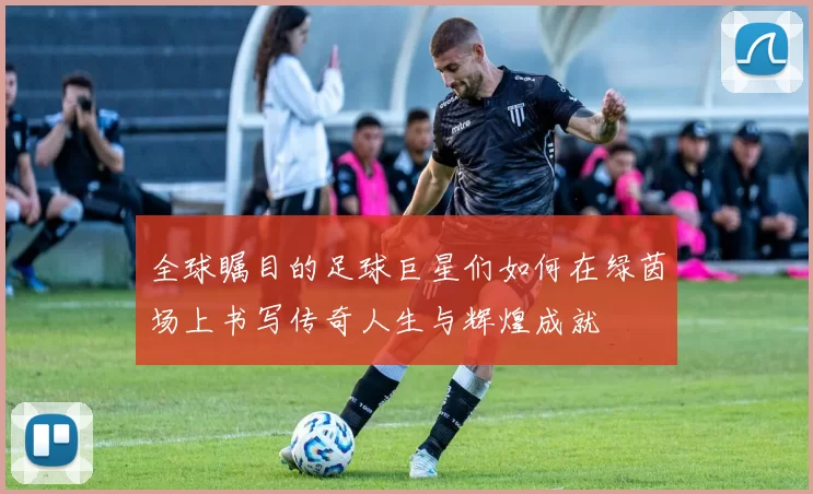 全球瞩目的足球巨星们如何在绿茵场上书写传奇人生与辉煌成就