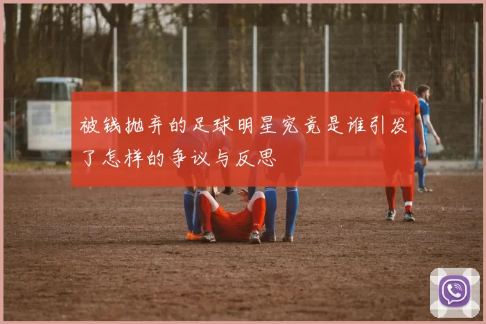被钱抛弃的足球明星究竟是谁引发了怎样的争议与反思