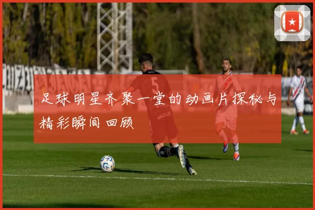 足球明星齐聚一堂的动画片探秘与精彩瞬间回顾