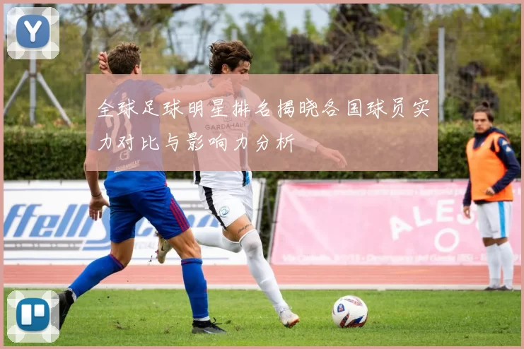 全球足球明星排名揭晓各国球员实力对比与影响力分析