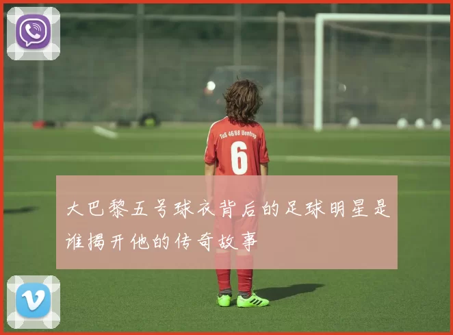 大巴黎五号球衣背后的足球明星是谁揭开他的传奇故事