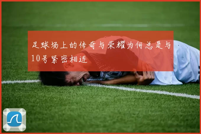 足球场上的传奇与荣耀为何总是与10号紧密相连