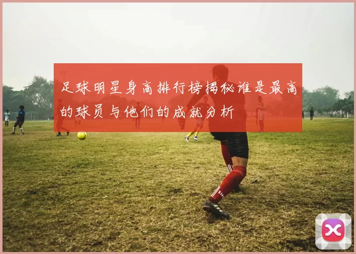 足球明星身高排行榜揭秘谁是最高的球员与他们的成就分析