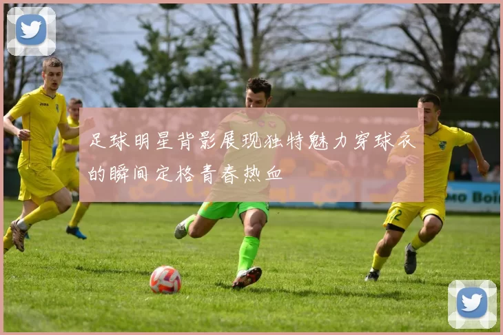 足球明星背影展现独特魅力穿球衣的瞬间定格青春热血