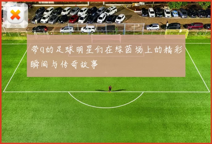 带q的足球明星们在绿茵场上的精彩瞬间与传奇故事