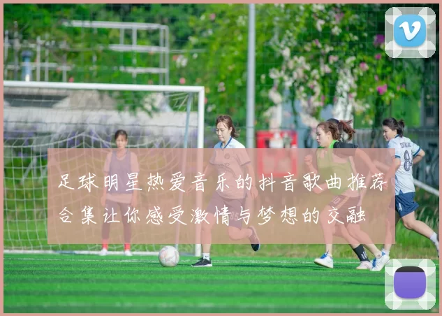 足球明星热爱音乐的抖音歌曲推荐合集让你感受激情与梦想的交融