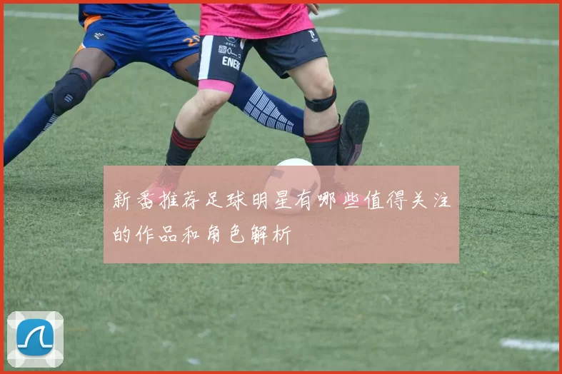 新番推荐足球明星有哪些值得关注的作品和角色解析