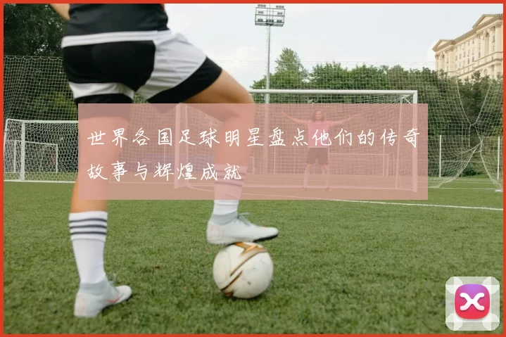 世界各国足球明星盘点他们的传奇故事与辉煌成就