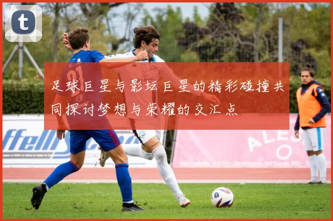 足球巨星与影坛巨星的精彩碰撞共同探讨梦想与荣耀的交汇点