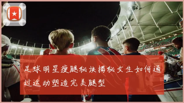 足球明星瘦腿秘诀揭秘女生如何通过运动塑造完美腿型