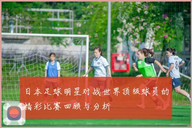 日本足球明星对战世界顶级球员的精彩比赛回顾与分析