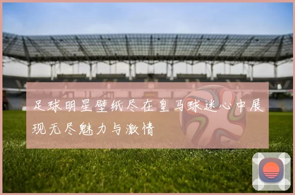 足球明星壁纸尽在皇马球迷心中展现无尽魅力与激情