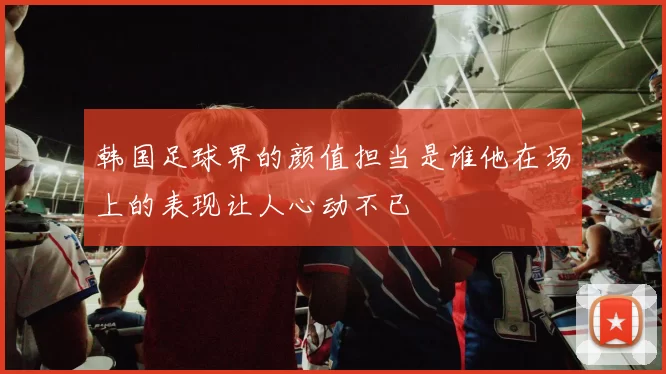 韩国足球界的颜值担当是谁他在场上的表现让人心动不已