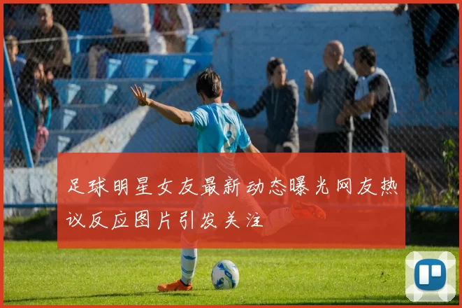 足球明星女友最新动态曝光网友热议反应图片引发关注
